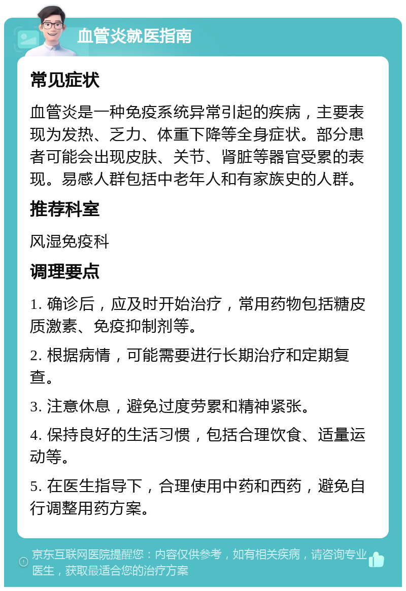 血管炎就医指南 常见症状 血管炎是一种免疫系统异常引起的疾病，主要表现为发热、乏力、体重下降等全身症状。部分患者可能会出现皮肤、关节、肾脏等器官受累的表现。易感人群包括中老年人和有家族史的人群。 推荐科室 风湿免疫科 调理要点 1. 确诊后，应及时开始治疗，常用药物包括糖皮质激素、免疫抑制剂等。 2. 根据病情，可能需要进行长期治疗和定期复查。 3. 注意休息，避免过度劳累和精神紧张。 4. 保持良好的生活习惯，包括合理饮食、适量运动等。 5. 在医生指导下，合理使用中药和西药，避免自行调整用药方案。