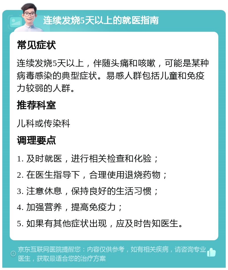 连续发烧5天以上的就医指南 常见症状 连续发烧5天以上，伴随头痛和咳嗽，可能是某种病毒感染的典型症状。易感人群包括儿童和免疫力较弱的人群。 推荐科室 儿科或传染科 调理要点 1. 及时就医，进行相关检查和化验； 2. 在医生指导下，合理使用退烧药物； 3. 注意休息，保持良好的生活习惯； 4. 加强营养，提高免疫力； 5. 如果有其他症状出现，应及时告知医生。