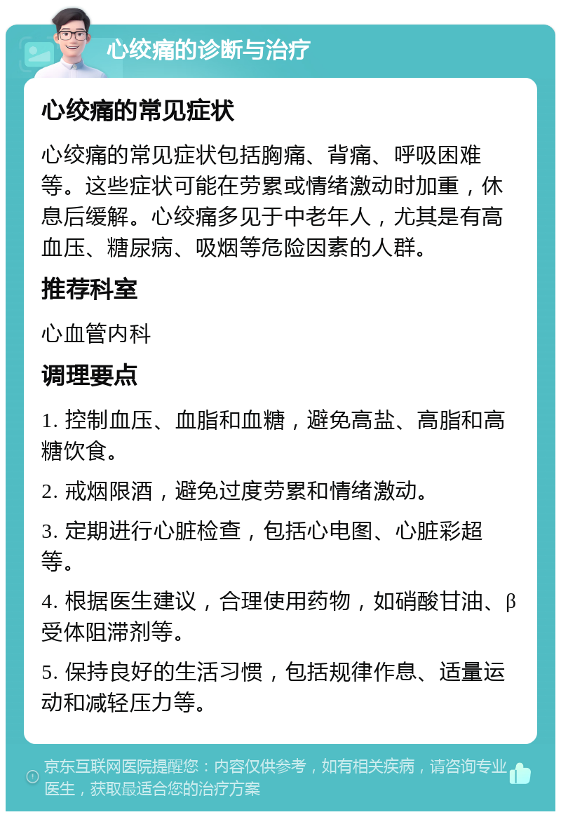 心绞痛的诊断与治疗 心绞痛的常见症状 心绞痛的常见症状包括胸痛、背痛、呼吸困难等。这些症状可能在劳累或情绪激动时加重，休息后缓解。心绞痛多见于中老年人，尤其是有高血压、糖尿病、吸烟等危险因素的人群。 推荐科室 心血管内科 调理要点 1. 控制血压、血脂和血糖，避免高盐、高脂和高糖饮食。 2. 戒烟限酒，避免过度劳累和情绪激动。 3. 定期进行心脏检查，包括心电图、心脏彩超等。 4. 根据医生建议，合理使用药物，如硝酸甘油、β受体阻滞剂等。 5. 保持良好的生活习惯，包括规律作息、适量运动和减轻压力等。