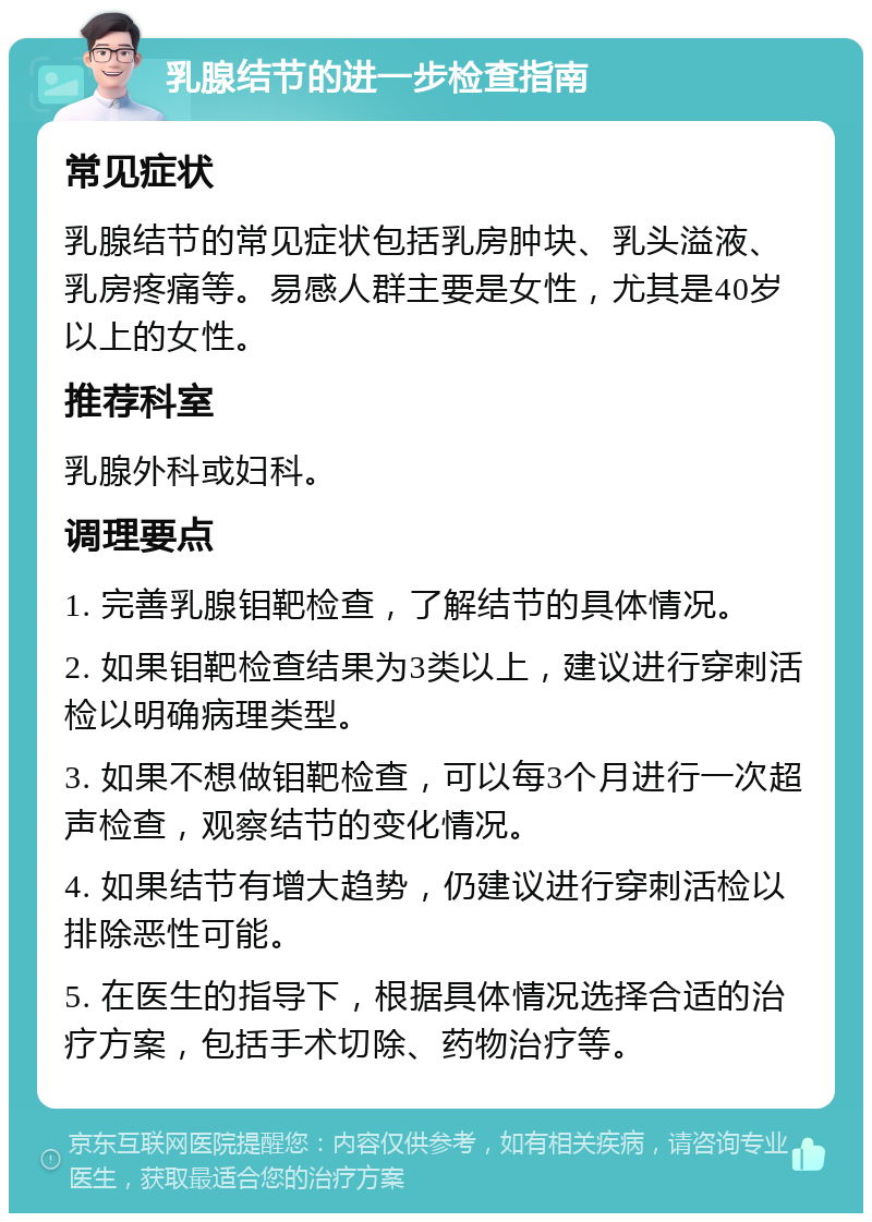 乳腺结节的进一步检查指南 常见症状 乳腺结节的常见症状包括乳房肿块、乳头溢液、乳房疼痛等。易感人群主要是女性，尤其是40岁以上的女性。 推荐科室 乳腺外科或妇科。 调理要点 1. 完善乳腺钼靶检查，了解结节的具体情况。 2. 如果钼靶检查结果为3类以上，建议进行穿刺活检以明确病理类型。 3. 如果不想做钼靶检查，可以每3个月进行一次超声检查，观察结节的变化情况。 4. 如果结节有增大趋势，仍建议进行穿刺活检以排除恶性可能。 5. 在医生的指导下，根据具体情况选择合适的治疗方案，包括手术切除、药物治疗等。