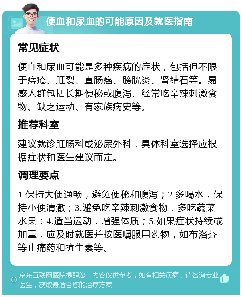 便血和尿血的可能原因及就医指南 常见症状 便血和尿血可能是多种疾病的症状，包括但不限于痔疮、肛裂、直肠癌、膀胱炎、肾结石等。易感人群包括长期便秘或腹泻、经常吃辛辣刺激食物、缺乏运动、有家族病史等。 推荐科室 建议就诊肛肠科或泌尿外科，具体科室选择应根据症状和医生建议而定。 调理要点 1.保持大便通畅，避免便秘和腹泻；2.多喝水，保持小便清澈；3.避免吃辛辣刺激食物，多吃蔬菜水果；4.适当运动，增强体质；5.如果症状持续或加重，应及时就医并按医嘱服用药物，如布洛芬等止痛药和抗生素等。