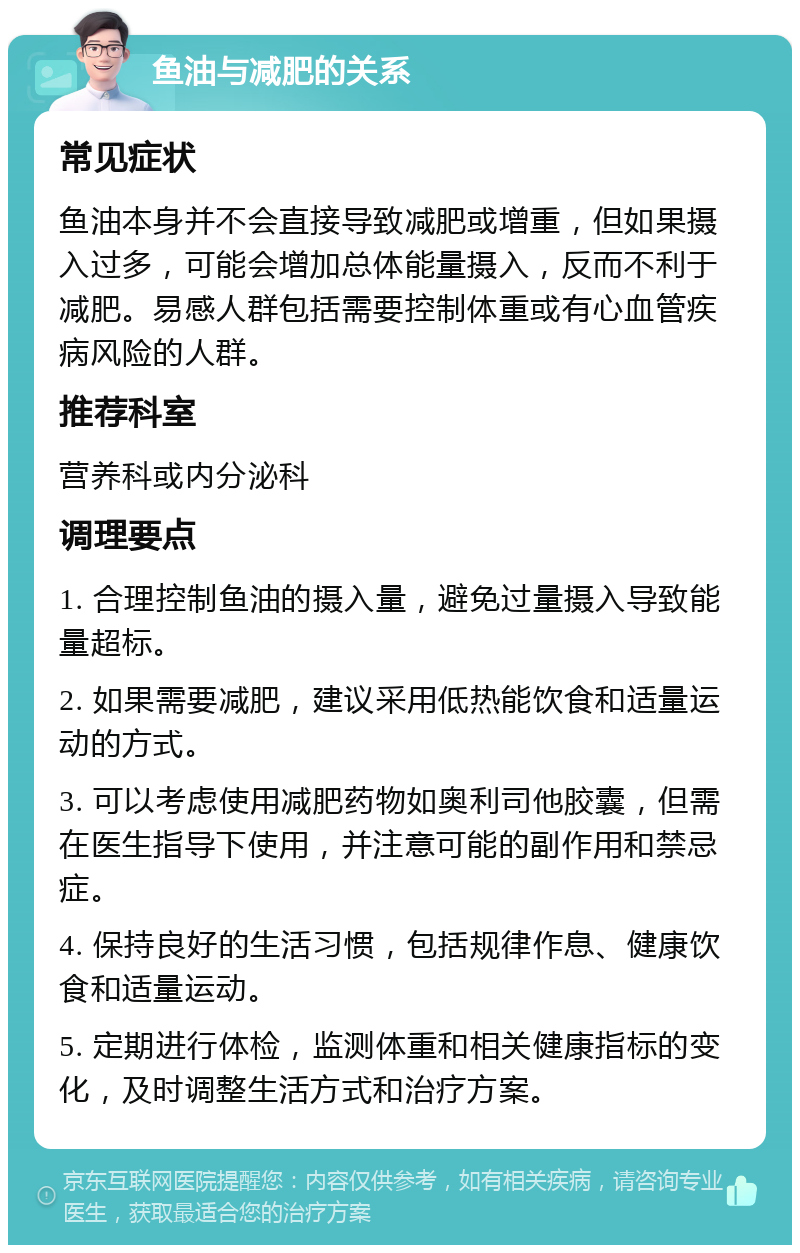 鱼油与减肥的关系 常见症状 鱼油本身并不会直接导致减肥或增重，但如果摄入过多，可能会增加总体能量摄入，反而不利于减肥。易感人群包括需要控制体重或有心血管疾病风险的人群。 推荐科室 营养科或内分泌科 调理要点 1. 合理控制鱼油的摄入量，避免过量摄入导致能量超标。 2. 如果需要减肥，建议采用低热能饮食和适量运动的方式。 3. 可以考虑使用减肥药物如奥利司他胶囊，但需在医生指导下使用，并注意可能的副作用和禁忌症。 4. 保持良好的生活习惯，包括规律作息、健康饮食和适量运动。 5. 定期进行体检，监测体重和相关健康指标的变化，及时调整生活方式和治疗方案。