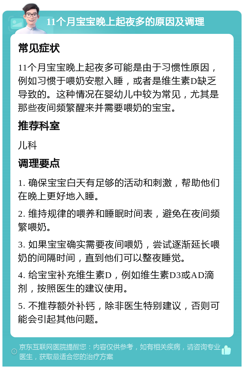 11个月宝宝晚上起夜多的原因及调理 常见症状 11个月宝宝晚上起夜多可能是由于习惯性原因，例如习惯于喂奶安慰入睡，或者是维生素D缺乏导致的。这种情况在婴幼儿中较为常见，尤其是那些夜间频繁醒来并需要喂奶的宝宝。 推荐科室 儿科 调理要点 1. 确保宝宝白天有足够的活动和刺激，帮助他们在晚上更好地入睡。 2. 维持规律的喂养和睡眠时间表，避免在夜间频繁喂奶。 3. 如果宝宝确实需要夜间喂奶，尝试逐渐延长喂奶的间隔时间，直到他们可以整夜睡觉。 4. 给宝宝补充维生素D，例如维生素D3或AD滴剂，按照医生的建议使用。 5. 不推荐额外补钙，除非医生特别建议，否则可能会引起其他问题。