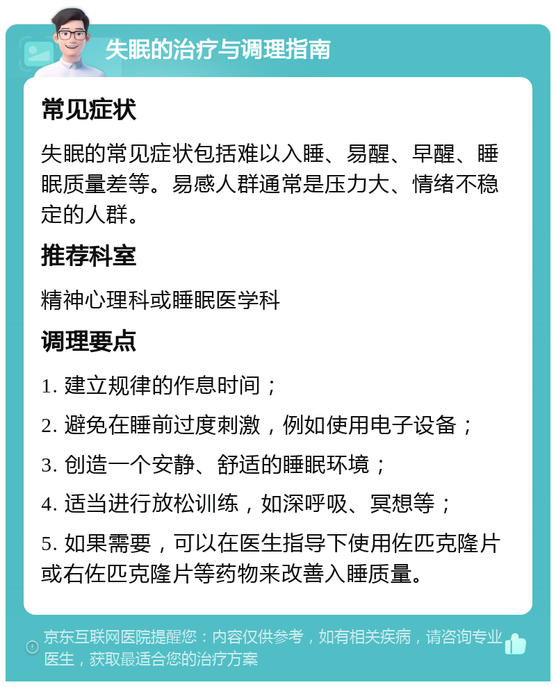 失眠的治疗与调理指南 常见症状 失眠的常见症状包括难以入睡、易醒、早醒、睡眠质量差等。易感人群通常是压力大、情绪不稳定的人群。 推荐科室 精神心理科或睡眠医学科 调理要点 1. 建立规律的作息时间； 2. 避免在睡前过度刺激，例如使用电子设备； 3. 创造一个安静、舒适的睡眠环境； 4. 适当进行放松训练，如深呼吸、冥想等； 5. 如果需要，可以在医生指导下使用佐匹克隆片或右佐匹克隆片等药物来改善入睡质量。