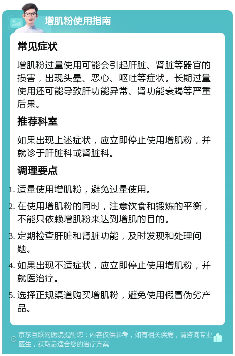 增肌粉使用指南 常见症状 增肌粉过量使用可能会引起肝脏、肾脏等器官的损害，出现头晕、恶心、呕吐等症状。长期过量使用还可能导致肝功能异常、肾功能衰竭等严重后果。 推荐科室 如果出现上述症状，应立即停止使用增肌粉，并就诊于肝脏科或肾脏科。 调理要点 适量使用增肌粉，避免过量使用。 在使用增肌粉的同时，注意饮食和锻炼的平衡，不能只依赖增肌粉来达到增肌的目的。 定期检查肝脏和肾脏功能，及时发现和处理问题。 如果出现不适症状，应立即停止使用增肌粉，并就医治疗。 选择正规渠道购买增肌粉，避免使用假冒伪劣产品。