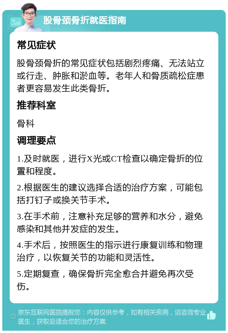 股骨颈骨折就医指南 常见症状 股骨颈骨折的常见症状包括剧烈疼痛、无法站立或行走、肿胀和淤血等。老年人和骨质疏松症患者更容易发生此类骨折。 推荐科室 骨科 调理要点 1.及时就医，进行X光或CT检查以确定骨折的位置和程度。 2.根据医生的建议选择合适的治疗方案，可能包括打钉子或换关节手术。 3.在手术前，注意补充足够的营养和水分，避免感染和其他并发症的发生。 4.手术后，按照医生的指示进行康复训练和物理治疗，以恢复关节的功能和灵活性。 5.定期复查，确保骨折完全愈合并避免再次受伤。