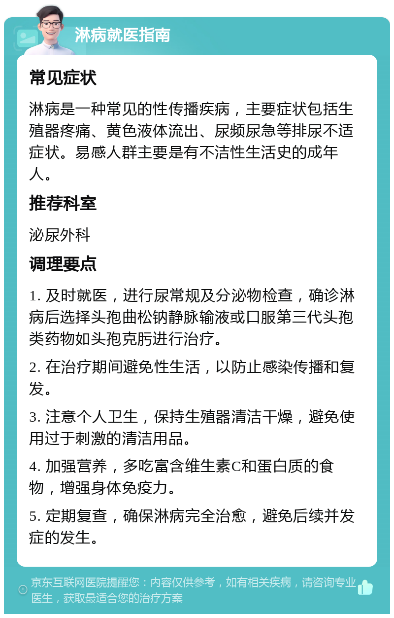 淋病就医指南 常见症状 淋病是一种常见的性传播疾病，主要症状包括生殖器疼痛、黄色液体流出、尿频尿急等排尿不适症状。易感人群主要是有不洁性生活史的成年人。 推荐科室 泌尿外科 调理要点 1. 及时就医，进行尿常规及分泌物检查，确诊淋病后选择头孢曲松钠静脉输液或口服第三代头孢类药物如头孢克肟进行治疗。 2. 在治疗期间避免性生活，以防止感染传播和复发。 3. 注意个人卫生，保持生殖器清洁干燥，避免使用过于刺激的清洁用品。 4. 加强营养，多吃富含维生素C和蛋白质的食物，增强身体免疫力。 5. 定期复查，确保淋病完全治愈，避免后续并发症的发生。