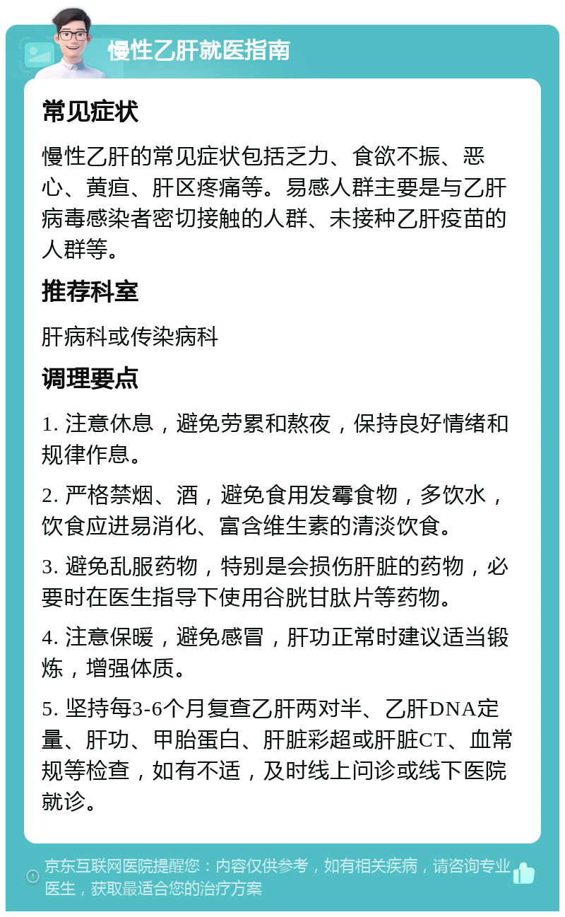 慢性乙肝就医指南 常见症状 慢性乙肝的常见症状包括乏力、食欲不振、恶心、黄疸、肝区疼痛等。易感人群主要是与乙肝病毒感染者密切接触的人群、未接种乙肝疫苗的人群等。 推荐科室 肝病科或传染病科 调理要点 1. 注意休息，避免劳累和熬夜，保持良好情绪和规律作息。 2. 严格禁烟、酒，避免食用发霉食物，多饮水，饮食应进易消化、富含维生素的清淡饮食。 3. 避免乱服药物，特别是会损伤肝脏的药物，必要时在医生指导下使用谷胱甘肽片等药物。 4. 注意保暖，避免感冒，肝功正常时建议适当锻炼，增强体质。 5. 坚持每3-6个月复查乙肝两对半、乙肝DNA定量、肝功、甲胎蛋白、肝脏彩超或肝脏CT、血常规等检查，如有不适，及时线上问诊或线下医院就诊。