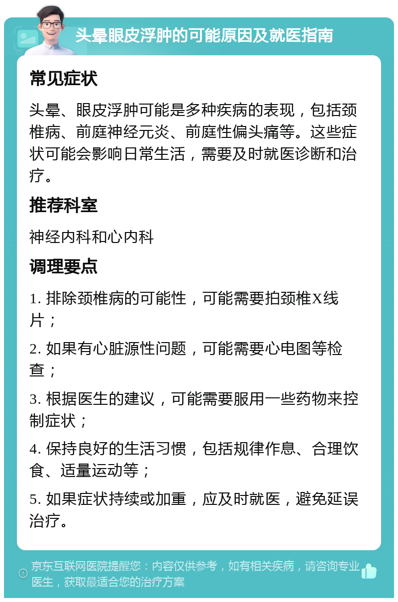 头晕眼皮浮肿的可能原因及就医指南 常见症状 头晕、眼皮浮肿可能是多种疾病的表现，包括颈椎病、前庭神经元炎、前庭性偏头痛等。这些症状可能会影响日常生活，需要及时就医诊断和治疗。 推荐科室 神经内科和心内科 调理要点 1. 排除颈椎病的可能性，可能需要拍颈椎X线片； 2. 如果有心脏源性问题，可能需要心电图等检查； 3. 根据医生的建议，可能需要服用一些药物来控制症状； 4. 保持良好的生活习惯，包括规律作息、合理饮食、适量运动等； 5. 如果症状持续或加重，应及时就医，避免延误治疗。