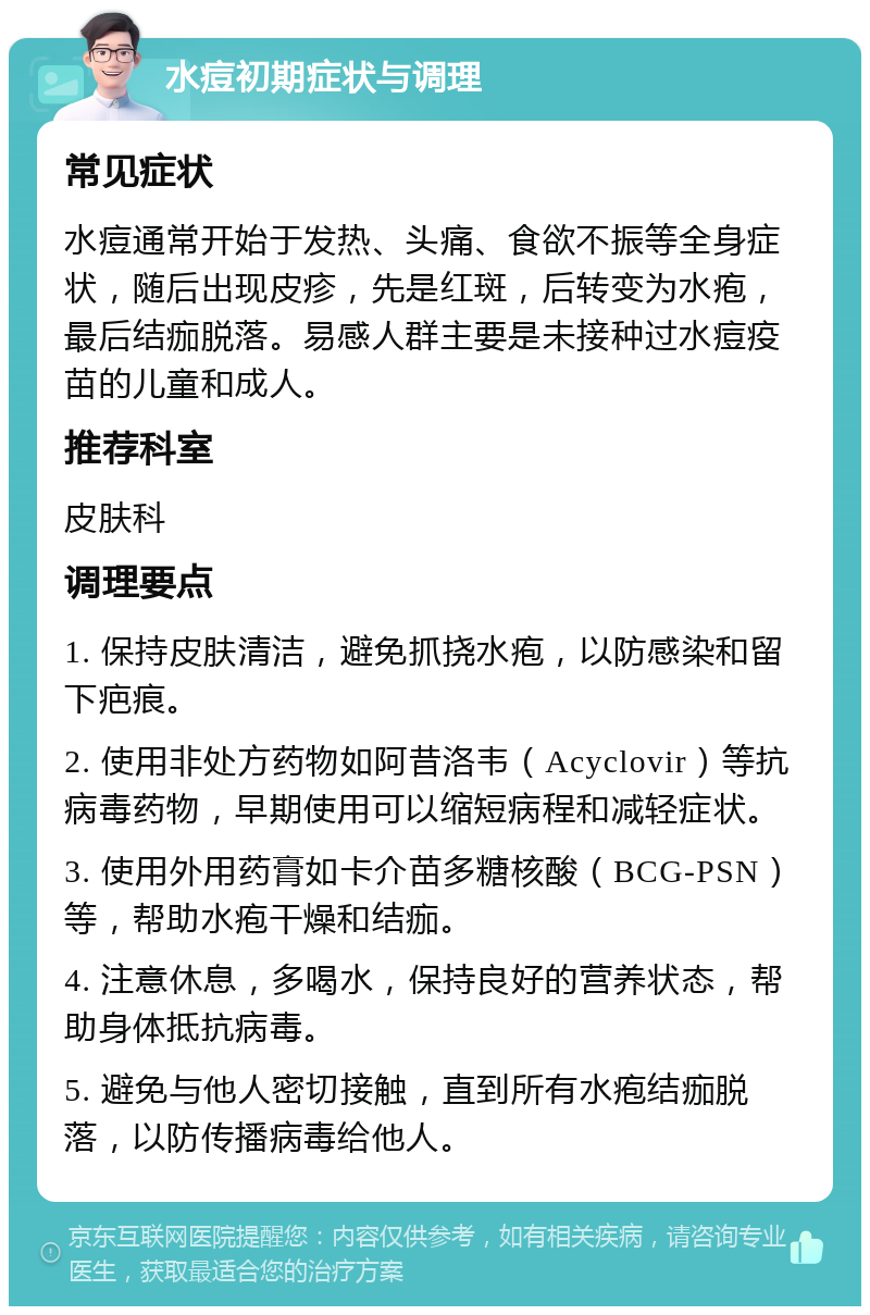 水痘初期症状与调理 常见症状 水痘通常开始于发热、头痛、食欲不振等全身症状，随后出现皮疹，先是红斑，后转变为水疱，最后结痂脱落。易感人群主要是未接种过水痘疫苗的儿童和成人。 推荐科室 皮肤科 调理要点 1. 保持皮肤清洁，避免抓挠水疱，以防感染和留下疤痕。 2. 使用非处方药物如阿昔洛韦（Acyclovir）等抗病毒药物，早期使用可以缩短病程和减轻症状。 3. 使用外用药膏如卡介苗多糖核酸（BCG-PSN）等，帮助水疱干燥和结痂。 4. 注意休息，多喝水，保持良好的营养状态，帮助身体抵抗病毒。 5. 避免与他人密切接触，直到所有水疱结痂脱落，以防传播病毒给他人。