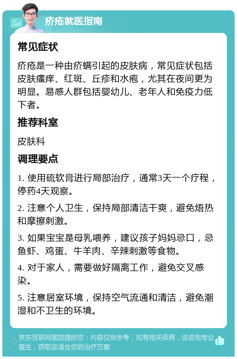 疥疮就医指南 常见症状 疥疮是一种由疥螨引起的皮肤病，常见症状包括皮肤瘙痒、红斑、丘疹和水疱，尤其在夜间更为明显。易感人群包括婴幼儿、老年人和免疫力低下者。 推荐科室 皮肤科 调理要点 1. 使用硫软膏进行局部治疗，通常3天一个疗程，停药4天观察。 2. 注意个人卫生，保持局部清洁干爽，避免焐热和摩擦刺激。 3. 如果宝宝是母乳喂养，建议孩子妈妈忌口，忌鱼虾、鸡蛋、牛羊肉、辛辣刺激等食物。 4. 对于家人，需要做好隔离工作，避免交叉感染。 5. 注意居室环境，保持空气流通和清洁，避免潮湿和不卫生的环境。