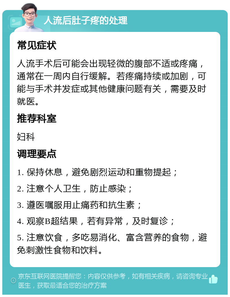 人流后肚子疼的处理 常见症状 人流手术后可能会出现轻微的腹部不适或疼痛，通常在一周内自行缓解。若疼痛持续或加剧，可能与手术并发症或其他健康问题有关，需要及时就医。 推荐科室 妇科 调理要点 1. 保持休息，避免剧烈运动和重物提起； 2. 注意个人卫生，防止感染； 3. 遵医嘱服用止痛药和抗生素； 4. 观察B超结果，若有异常，及时复诊； 5. 注意饮食，多吃易消化、富含营养的食物，避免刺激性食物和饮料。