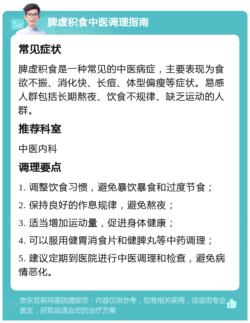 脾虚积食中医调理指南 常见症状 脾虚积食是一种常见的中医病症，主要表现为食欲不振、消化快、长痘、体型偏瘦等症状。易感人群包括长期熬夜、饮食不规律、缺乏运动的人群。 推荐科室 中医内科 调理要点 1. 调整饮食习惯，避免暴饮暴食和过度节食； 2. 保持良好的作息规律，避免熬夜； 3. 适当增加运动量，促进身体健康； 4. 可以服用健胃消食片和健脾丸等中药调理； 5. 建议定期到医院进行中医调理和检查，避免病情恶化。