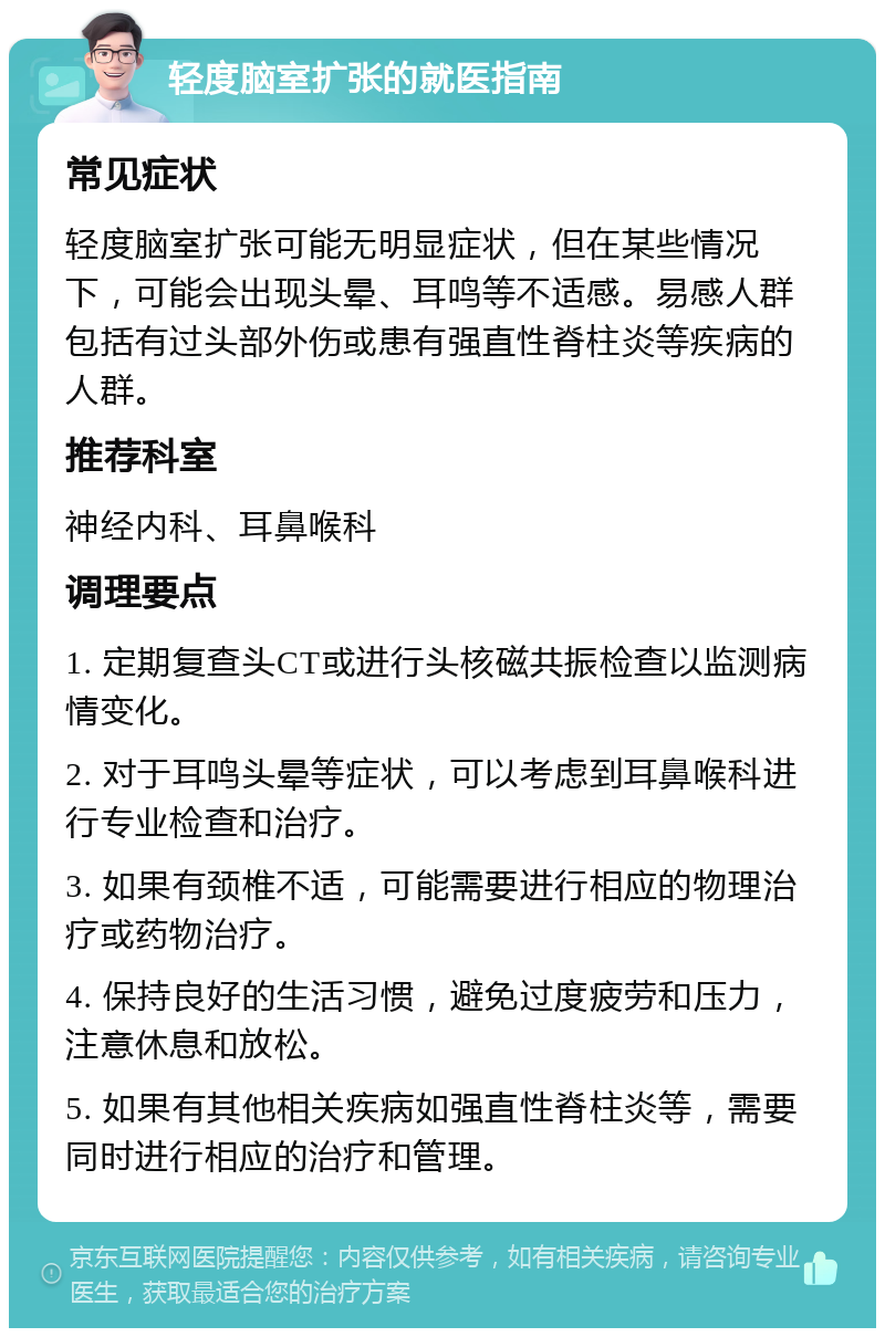 轻度脑室扩张的就医指南 常见症状 轻度脑室扩张可能无明显症状，但在某些情况下，可能会出现头晕、耳鸣等不适感。易感人群包括有过头部外伤或患有强直性脊柱炎等疾病的人群。 推荐科室 神经内科、耳鼻喉科 调理要点 1. 定期复查头CT或进行头核磁共振检查以监测病情变化。 2. 对于耳鸣头晕等症状，可以考虑到耳鼻喉科进行专业检查和治疗。 3. 如果有颈椎不适，可能需要进行相应的物理治疗或药物治疗。 4. 保持良好的生活习惯，避免过度疲劳和压力，注意休息和放松。 5. 如果有其他相关疾病如强直性脊柱炎等，需要同时进行相应的治疗和管理。