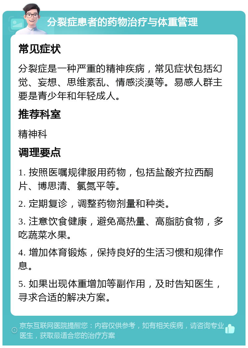 分裂症患者的药物治疗与体重管理 常见症状 分裂症是一种严重的精神疾病，常见症状包括幻觉、妄想、思维紊乱、情感淡漠等。易感人群主要是青少年和年轻成人。 推荐科室 精神科 调理要点 1. 按照医嘱规律服用药物，包括盐酸齐拉西酮片、博思清、氯氮平等。 2. 定期复诊，调整药物剂量和种类。 3. 注意饮食健康，避免高热量、高脂肪食物，多吃蔬菜水果。 4. 增加体育锻炼，保持良好的生活习惯和规律作息。 5. 如果出现体重增加等副作用，及时告知医生，寻求合适的解决方案。