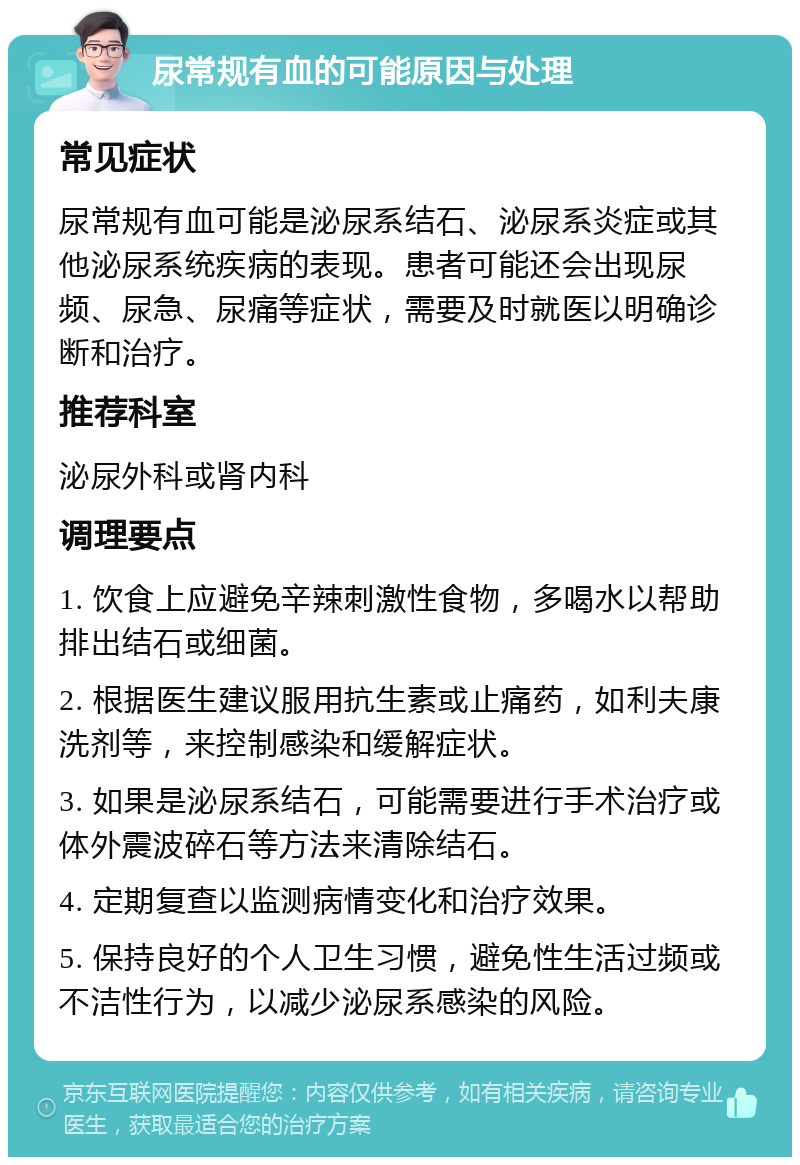 尿常规有血的可能原因与处理 常见症状 尿常规有血可能是泌尿系结石、泌尿系炎症或其他泌尿系统疾病的表现。患者可能还会出现尿频、尿急、尿痛等症状，需要及时就医以明确诊断和治疗。 推荐科室 泌尿外科或肾内科 调理要点 1. 饮食上应避免辛辣刺激性食物，多喝水以帮助排出结石或细菌。 2. 根据医生建议服用抗生素或止痛药，如利夫康洗剂等，来控制感染和缓解症状。 3. 如果是泌尿系结石，可能需要进行手术治疗或体外震波碎石等方法来清除结石。 4. 定期复查以监测病情变化和治疗效果。 5. 保持良好的个人卫生习惯，避免性生活过频或不洁性行为，以减少泌尿系感染的风险。