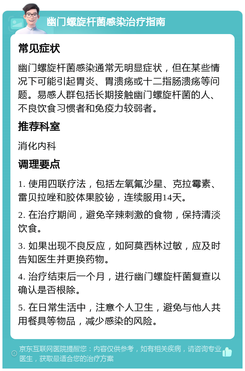 幽门螺旋杆菌感染治疗指南 常见症状 幽门螺旋杆菌感染通常无明显症状，但在某些情况下可能引起胃炎、胃溃疡或十二指肠溃疡等问题。易感人群包括长期接触幽门螺旋杆菌的人、不良饮食习惯者和免疫力较弱者。 推荐科室 消化内科 调理要点 1. 使用四联疗法，包括左氧氟沙星、克拉霉素、雷贝拉唑和胶体果胶铋，连续服用14天。 2. 在治疗期间，避免辛辣刺激的食物，保持清淡饮食。 3. 如果出现不良反应，如阿莫西林过敏，应及时告知医生并更换药物。 4. 治疗结束后一个月，进行幽门螺旋杆菌复查以确认是否根除。 5. 在日常生活中，注意个人卫生，避免与他人共用餐具等物品，减少感染的风险。