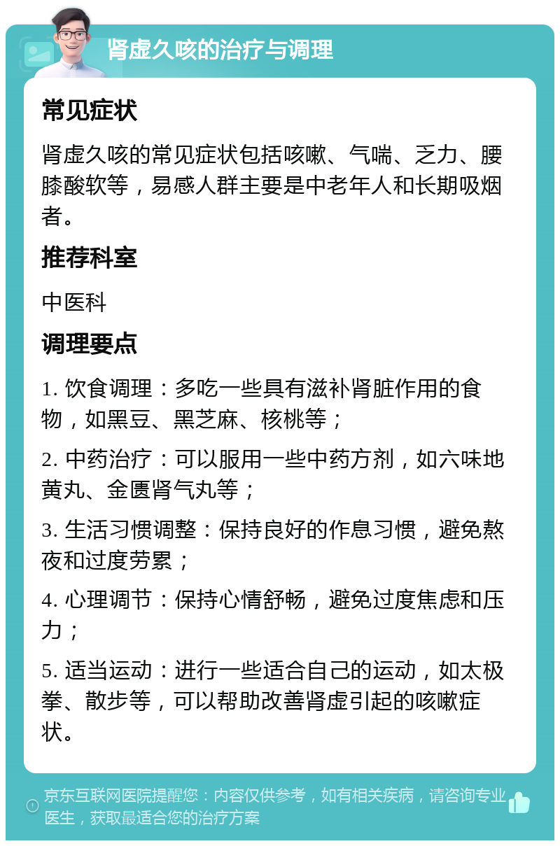 肾虚久咳的治疗与调理 常见症状 肾虚久咳的常见症状包括咳嗽、气喘、乏力、腰膝酸软等，易感人群主要是中老年人和长期吸烟者。 推荐科室 中医科 调理要点 1. 饮食调理：多吃一些具有滋补肾脏作用的食物，如黑豆、黑芝麻、核桃等； 2. 中药治疗：可以服用一些中药方剂，如六味地黄丸、金匮肾气丸等； 3. 生活习惯调整：保持良好的作息习惯，避免熬夜和过度劳累； 4. 心理调节：保持心情舒畅，避免过度焦虑和压力； 5. 适当运动：进行一些适合自己的运动，如太极拳、散步等，可以帮助改善肾虚引起的咳嗽症状。