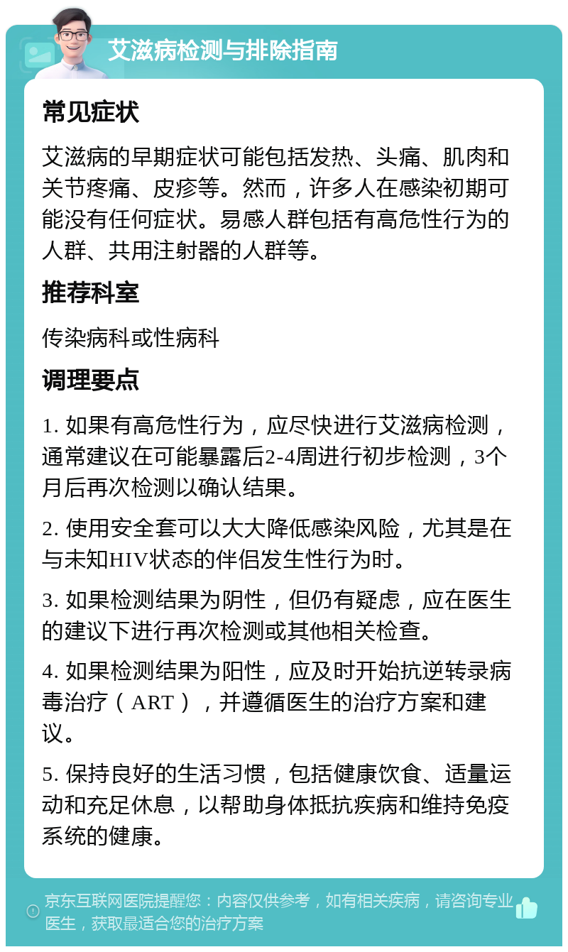 艾滋病检测与排除指南 常见症状 艾滋病的早期症状可能包括发热、头痛、肌肉和关节疼痛、皮疹等。然而，许多人在感染初期可能没有任何症状。易感人群包括有高危性行为的人群、共用注射器的人群等。 推荐科室 传染病科或性病科 调理要点 1. 如果有高危性行为，应尽快进行艾滋病检测，通常建议在可能暴露后2-4周进行初步检测，3个月后再次检测以确认结果。 2. 使用安全套可以大大降低感染风险，尤其是在与未知HIV状态的伴侣发生性行为时。 3. 如果检测结果为阴性，但仍有疑虑，应在医生的建议下进行再次检测或其他相关检查。 4. 如果检测结果为阳性，应及时开始抗逆转录病毒治疗（ART），并遵循医生的治疗方案和建议。 5. 保持良好的生活习惯，包括健康饮食、适量运动和充足休息，以帮助身体抵抗疾病和维持免疫系统的健康。