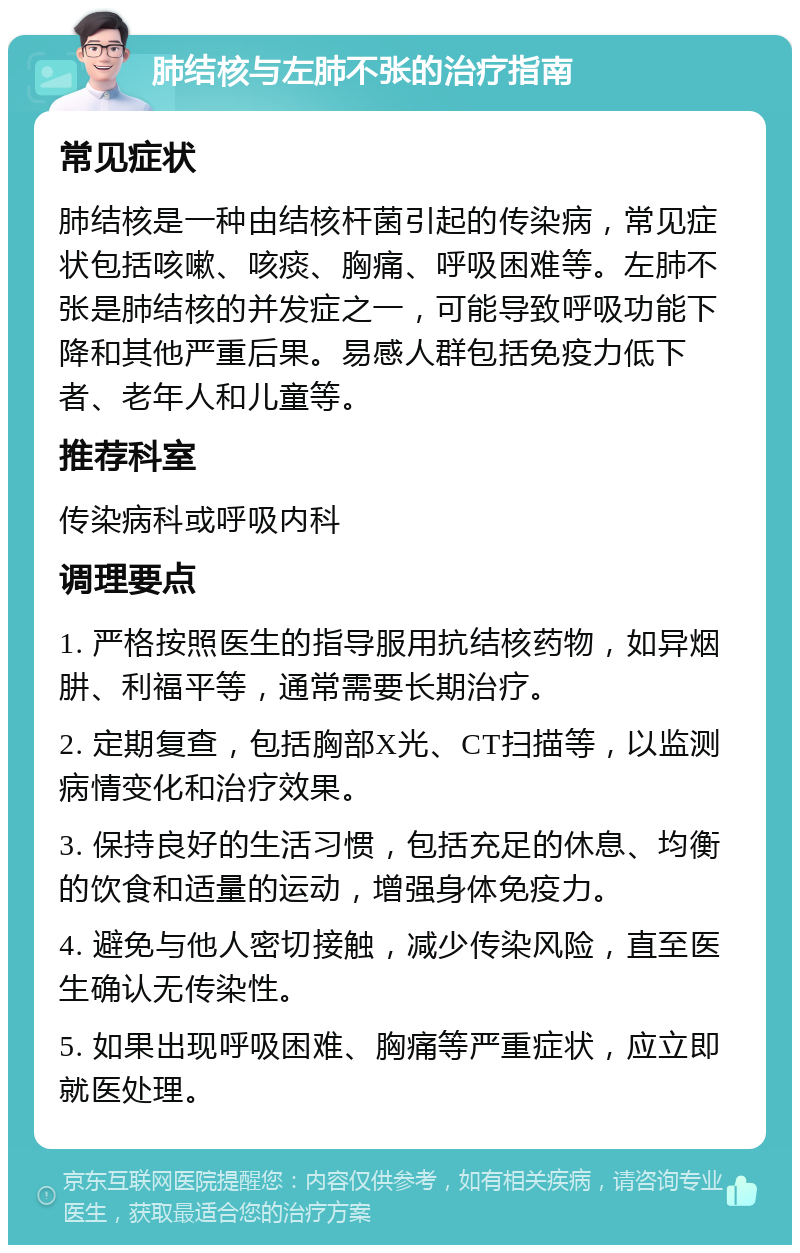 肺结核与左肺不张的治疗指南 常见症状 肺结核是一种由结核杆菌引起的传染病，常见症状包括咳嗽、咳痰、胸痛、呼吸困难等。左肺不张是肺结核的并发症之一，可能导致呼吸功能下降和其他严重后果。易感人群包括免疫力低下者、老年人和儿童等。 推荐科室 传染病科或呼吸内科 调理要点 1. 严格按照医生的指导服用抗结核药物，如异烟肼、利福平等，通常需要长期治疗。 2. 定期复查，包括胸部X光、CT扫描等，以监测病情变化和治疗效果。 3. 保持良好的生活习惯，包括充足的休息、均衡的饮食和适量的运动，增强身体免疫力。 4. 避免与他人密切接触，减少传染风险，直至医生确认无传染性。 5. 如果出现呼吸困难、胸痛等严重症状，应立即就医处理。