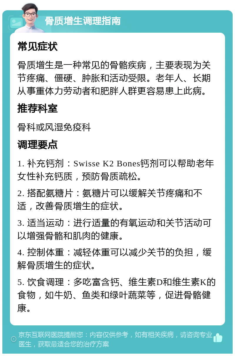 骨质增生调理指南 常见症状 骨质增生是一种常见的骨骼疾病，主要表现为关节疼痛、僵硬、肿胀和活动受限。老年人、长期从事重体力劳动者和肥胖人群更容易患上此病。 推荐科室 骨科或风湿免疫科 调理要点 1. 补充钙剂：Swisse K2 Bones钙剂可以帮助老年女性补充钙质，预防骨质疏松。 2. 搭配氨糖片：氨糖片可以缓解关节疼痛和不适，改善骨质增生的症状。 3. 适当运动：进行适量的有氧运动和关节活动可以增强骨骼和肌肉的健康。 4. 控制体重：减轻体重可以减少关节的负担，缓解骨质增生的症状。 5. 饮食调理：多吃富含钙、维生素D和维生素K的食物，如牛奶、鱼类和绿叶蔬菜等，促进骨骼健康。