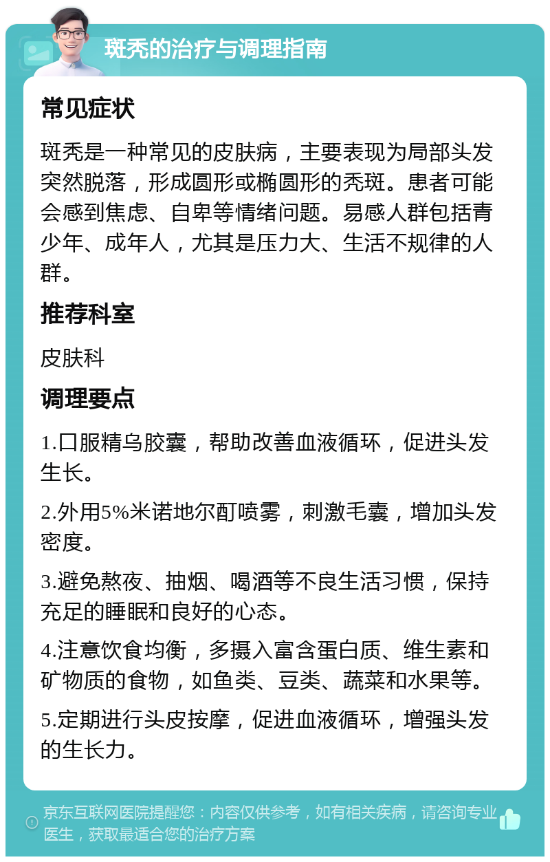 斑秃的治疗与调理指南 常见症状 斑秃是一种常见的皮肤病，主要表现为局部头发突然脱落，形成圆形或椭圆形的秃斑。患者可能会感到焦虑、自卑等情绪问题。易感人群包括青少年、成年人，尤其是压力大、生活不规律的人群。 推荐科室 皮肤科 调理要点 1.口服精乌胶囊，帮助改善血液循环，促进头发生长。 2.外用5%米诺地尔酊喷雾，刺激毛囊，增加头发密度。 3.避免熬夜、抽烟、喝酒等不良生活习惯，保持充足的睡眠和良好的心态。 4.注意饮食均衡，多摄入富含蛋白质、维生素和矿物质的食物，如鱼类、豆类、蔬菜和水果等。 5.定期进行头皮按摩，促进血液循环，增强头发的生长力。