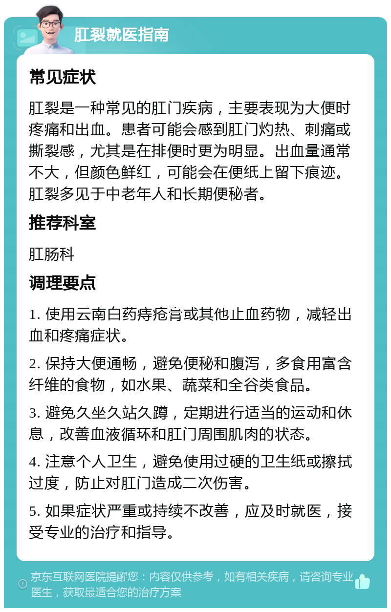 肛裂就医指南 常见症状 肛裂是一种常见的肛门疾病，主要表现为大便时疼痛和出血。患者可能会感到肛门灼热、刺痛或撕裂感，尤其是在排便时更为明显。出血量通常不大，但颜色鲜红，可能会在便纸上留下痕迹。肛裂多见于中老年人和长期便秘者。 推荐科室 肛肠科 调理要点 1. 使用云南白药痔疮膏或其他止血药物，减轻出血和疼痛症状。 2. 保持大便通畅，避免便秘和腹泻，多食用富含纤维的食物，如水果、蔬菜和全谷类食品。 3. 避免久坐久站久蹲，定期进行适当的运动和休息，改善血液循环和肛门周围肌肉的状态。 4. 注意个人卫生，避免使用过硬的卫生纸或擦拭过度，防止对肛门造成二次伤害。 5. 如果症状严重或持续不改善，应及时就医，接受专业的治疗和指导。