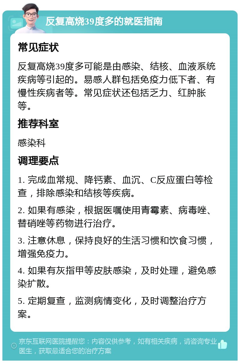 反复高烧39度多的就医指南 常见症状 反复高烧39度多可能是由感染、结核、血液系统疾病等引起的。易感人群包括免疫力低下者、有慢性疾病者等。常见症状还包括乏力、红肿胀等。 推荐科室 感染科 调理要点 1. 完成血常规、降钙素、血沉、C反应蛋白等检查，排除感染和结核等疾病。 2. 如果有感染，根据医嘱使用青霉素、病毒唑、替硝唑等药物进行治疗。 3. 注意休息，保持良好的生活习惯和饮食习惯，增强免疫力。 4. 如果有灰指甲等皮肤感染，及时处理，避免感染扩散。 5. 定期复查，监测病情变化，及时调整治疗方案。