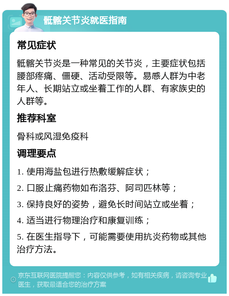 骶髂关节炎就医指南 常见症状 骶髂关节炎是一种常见的关节炎，主要症状包括腰部疼痛、僵硬、活动受限等。易感人群为中老年人、长期站立或坐着工作的人群、有家族史的人群等。 推荐科室 骨科或风湿免疫科 调理要点 1. 使用海盐包进行热敷缓解症状； 2. 口服止痛药物如布洛芬、阿司匹林等； 3. 保持良好的姿势，避免长时间站立或坐着； 4. 适当进行物理治疗和康复训练； 5. 在医生指导下，可能需要使用抗炎药物或其他治疗方法。