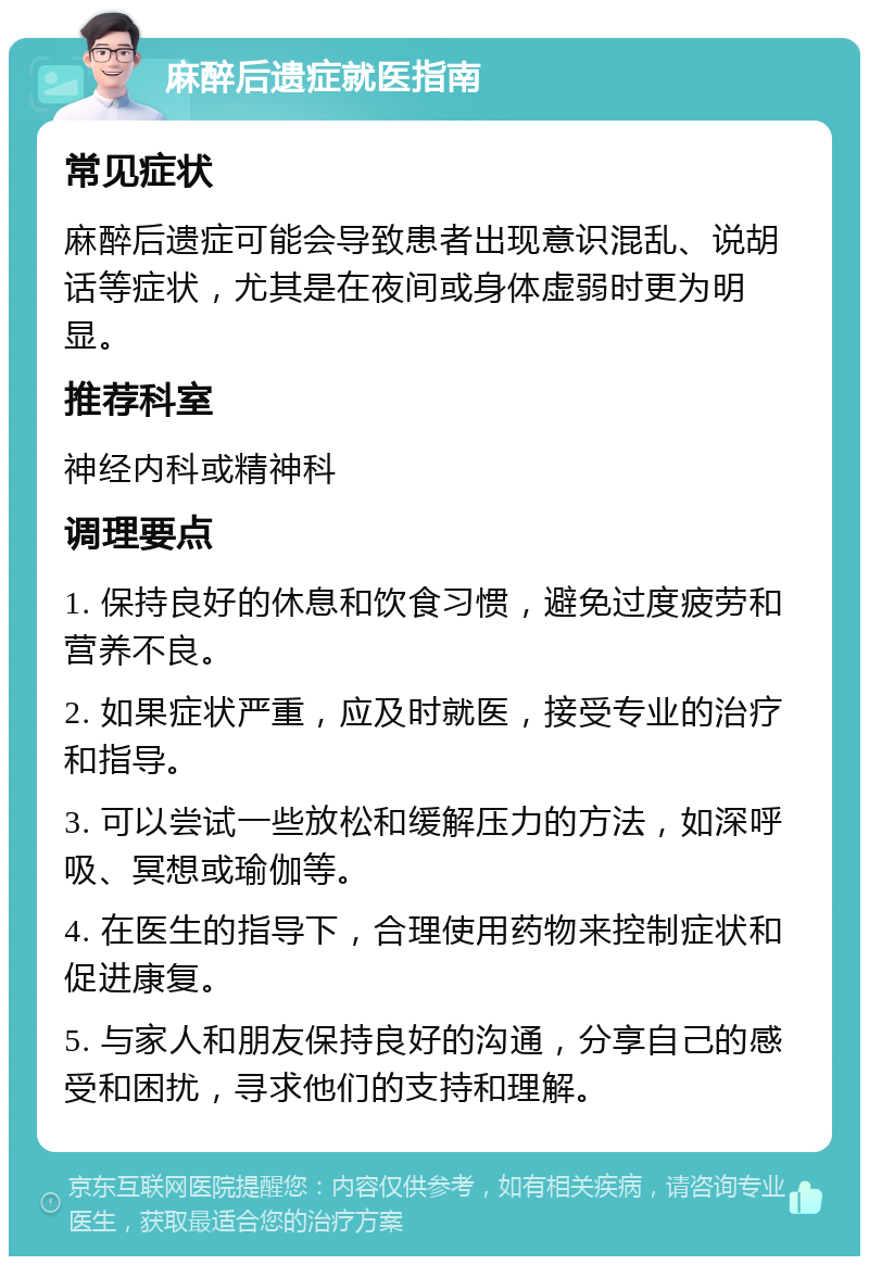 麻醉后遗症就医指南 常见症状 麻醉后遗症可能会导致患者出现意识混乱、说胡话等症状，尤其是在夜间或身体虚弱时更为明显。 推荐科室 神经内科或精神科 调理要点 1. 保持良好的休息和饮食习惯，避免过度疲劳和营养不良。 2. 如果症状严重，应及时就医，接受专业的治疗和指导。 3. 可以尝试一些放松和缓解压力的方法，如深呼吸、冥想或瑜伽等。 4. 在医生的指导下，合理使用药物来控制症状和促进康复。 5. 与家人和朋友保持良好的沟通，分享自己的感受和困扰，寻求他们的支持和理解。