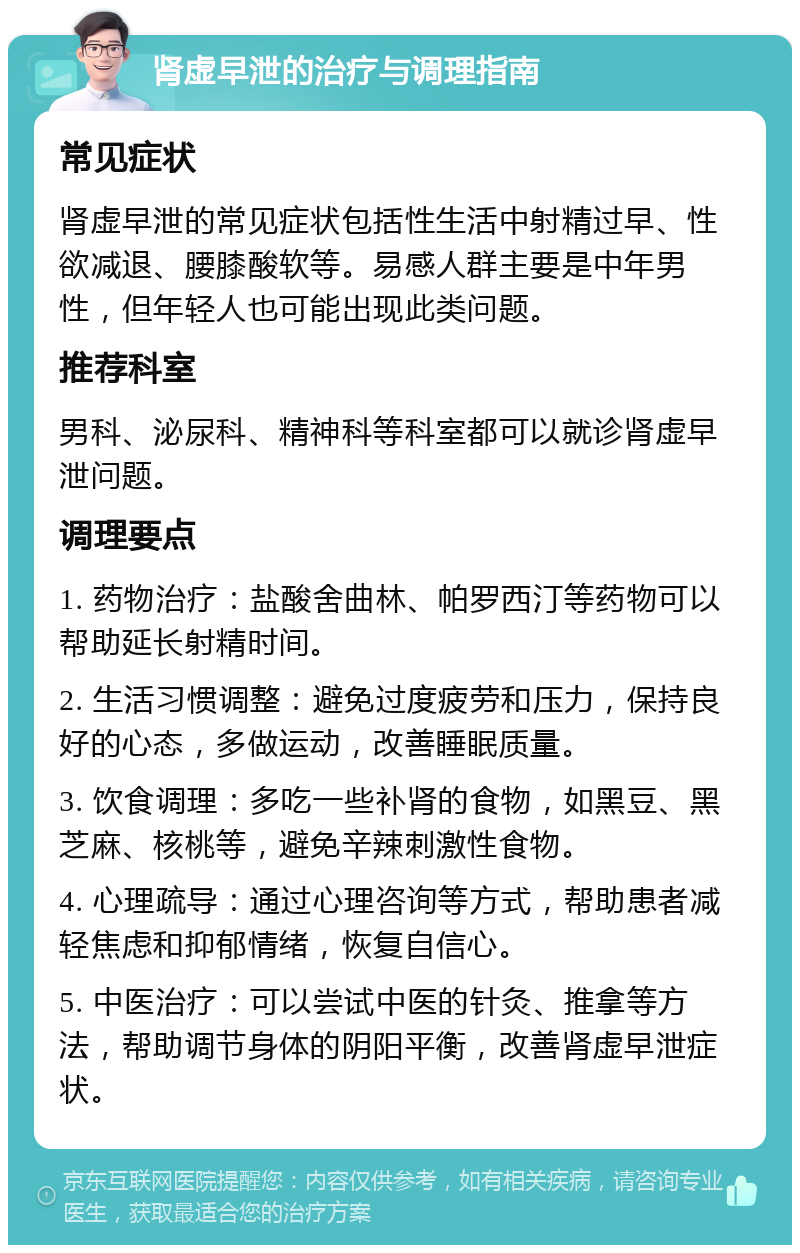 肾虚早泄的治疗与调理指南 常见症状 肾虚早泄的常见症状包括性生活中射精过早、性欲减退、腰膝酸软等。易感人群主要是中年男性，但年轻人也可能出现此类问题。 推荐科室 男科、泌尿科、精神科等科室都可以就诊肾虚早泄问题。 调理要点 1. 药物治疗：盐酸舍曲林、帕罗西汀等药物可以帮助延长射精时间。 2. 生活习惯调整：避免过度疲劳和压力，保持良好的心态，多做运动，改善睡眠质量。 3. 饮食调理：多吃一些补肾的食物，如黑豆、黑芝麻、核桃等，避免辛辣刺激性食物。 4. 心理疏导：通过心理咨询等方式，帮助患者减轻焦虑和抑郁情绪，恢复自信心。 5. 中医治疗：可以尝试中医的针灸、推拿等方法，帮助调节身体的阴阳平衡，改善肾虚早泄症状。