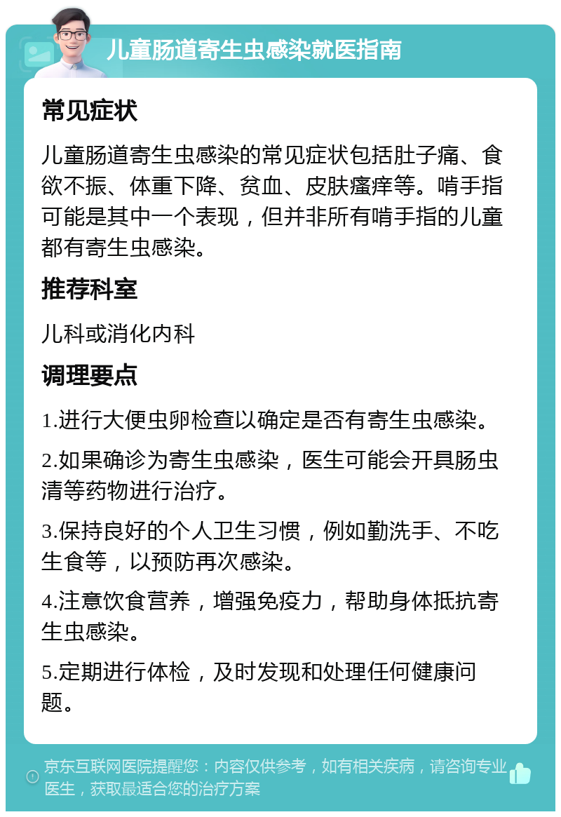 儿童肠道寄生虫感染就医指南 常见症状 儿童肠道寄生虫感染的常见症状包括肚子痛、食欲不振、体重下降、贫血、皮肤瘙痒等。啃手指可能是其中一个表现，但并非所有啃手指的儿童都有寄生虫感染。 推荐科室 儿科或消化内科 调理要点 1.进行大便虫卵检查以确定是否有寄生虫感染。 2.如果确诊为寄生虫感染，医生可能会开具肠虫清等药物进行治疗。 3.保持良好的个人卫生习惯，例如勤洗手、不吃生食等，以预防再次感染。 4.注意饮食营养，增强免疫力，帮助身体抵抗寄生虫感染。 5.定期进行体检，及时发现和处理任何健康问题。