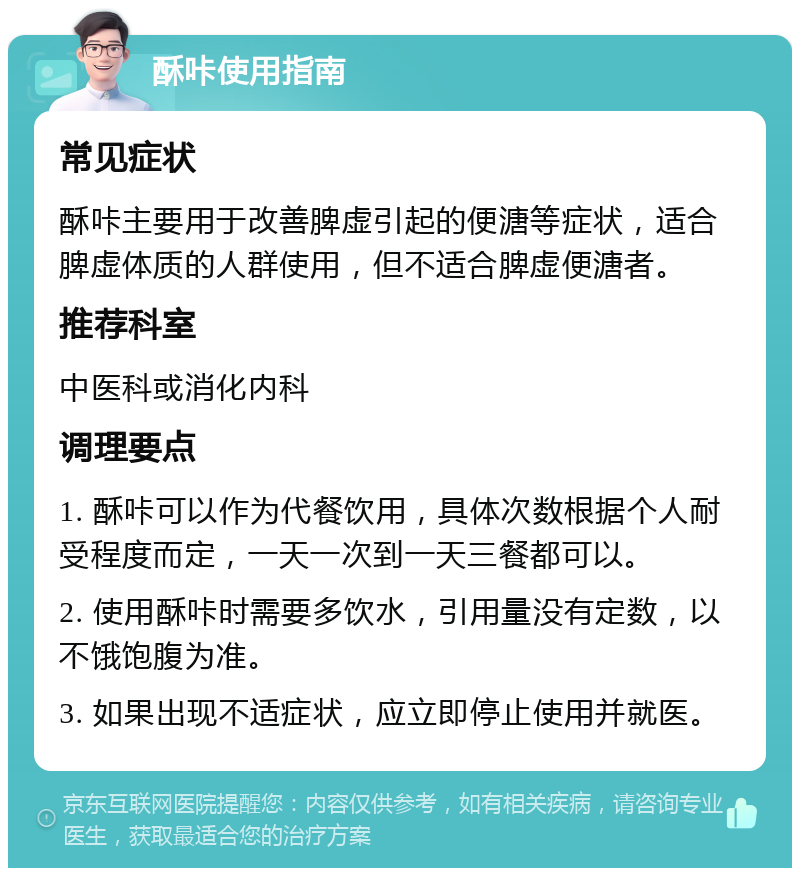 酥咔使用指南 常见症状 酥咔主要用于改善脾虚引起的便溏等症状，适合脾虚体质的人群使用，但不适合脾虚便溏者。 推荐科室 中医科或消化内科 调理要点 1. 酥咔可以作为代餐饮用，具体次数根据个人耐受程度而定，一天一次到一天三餐都可以。 2. 使用酥咔时需要多饮水，引用量没有定数，以不饿饱腹为准。 3. 如果出现不适症状，应立即停止使用并就医。