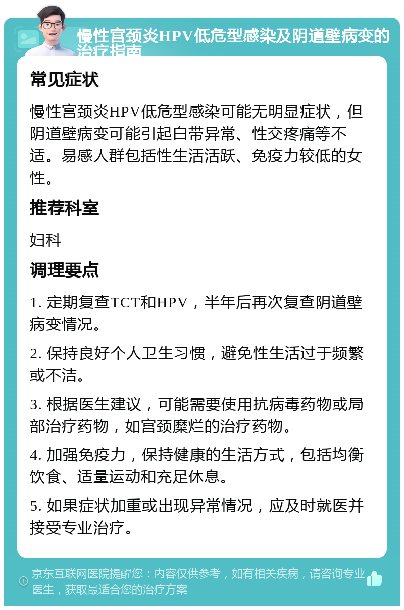 慢性宫颈炎HPV低危型感染及阴道壁病变的治疗指南 常见症状 慢性宫颈炎HPV低危型感染可能无明显症状，但阴道壁病变可能引起白带异常、性交疼痛等不适。易感人群包括性生活活跃、免疫力较低的女性。 推荐科室 妇科 调理要点 1. 定期复查TCT和HPV，半年后再次复查阴道壁病变情况。 2. 保持良好个人卫生习惯，避免性生活过于频繁或不洁。 3. 根据医生建议，可能需要使用抗病毒药物或局部治疗药物，如宫颈糜烂的治疗药物。 4. 加强免疫力，保持健康的生活方式，包括均衡饮食、适量运动和充足休息。 5. 如果症状加重或出现异常情况，应及时就医并接受专业治疗。