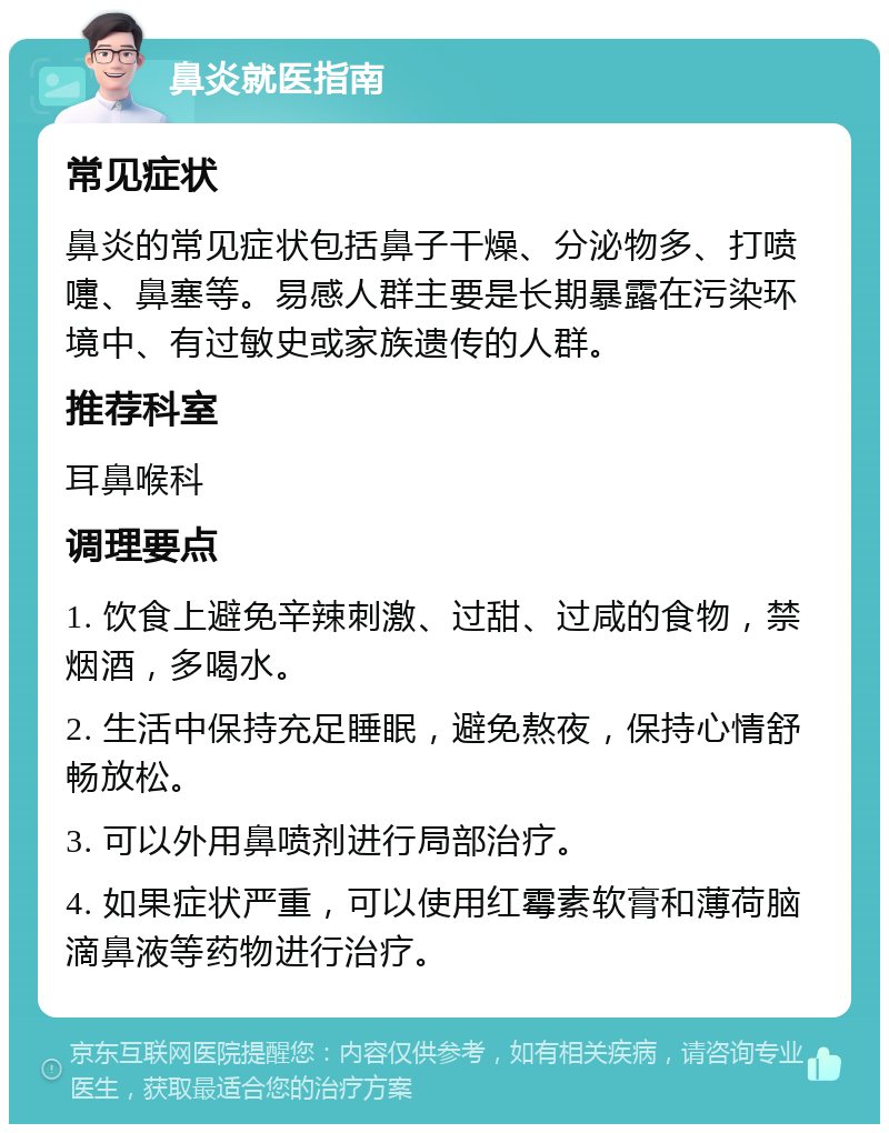 鼻炎就医指南 常见症状 鼻炎的常见症状包括鼻子干燥、分泌物多、打喷嚏、鼻塞等。易感人群主要是长期暴露在污染环境中、有过敏史或家族遗传的人群。 推荐科室 耳鼻喉科 调理要点 1. 饮食上避免辛辣刺激、过甜、过咸的食物，禁烟酒，多喝水。 2. 生活中保持充足睡眠，避免熬夜，保持心情舒畅放松。 3. 可以外用鼻喷剂进行局部治疗。 4. 如果症状严重，可以使用红霉素软膏和薄荷脑滴鼻液等药物进行治疗。