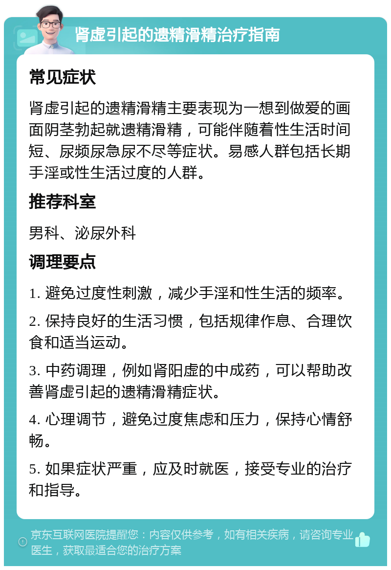 肾虚引起的遗精滑精治疗指南 常见症状 肾虚引起的遗精滑精主要表现为一想到做爱的画面阴茎勃起就遗精滑精，可能伴随着性生活时间短、尿频尿急尿不尽等症状。易感人群包括长期手淫或性生活过度的人群。 推荐科室 男科、泌尿外科 调理要点 1. 避免过度性刺激，减少手淫和性生活的频率。 2. 保持良好的生活习惯，包括规律作息、合理饮食和适当运动。 3. 中药调理，例如肾阳虚的中成药，可以帮助改善肾虚引起的遗精滑精症状。 4. 心理调节，避免过度焦虑和压力，保持心情舒畅。 5. 如果症状严重，应及时就医，接受专业的治疗和指导。