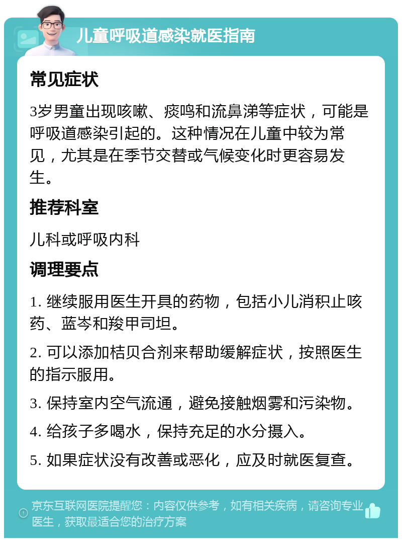 儿童呼吸道感染就医指南 常见症状 3岁男童出现咳嗽、痰鸣和流鼻涕等症状，可能是呼吸道感染引起的。这种情况在儿童中较为常见，尤其是在季节交替或气候变化时更容易发生。 推荐科室 儿科或呼吸内科 调理要点 1. 继续服用医生开具的药物，包括小儿消积止咳药、蓝岑和羧甲司坦。 2. 可以添加桔贝合剂来帮助缓解症状，按照医生的指示服用。 3. 保持室内空气流通，避免接触烟雾和污染物。 4. 给孩子多喝水，保持充足的水分摄入。 5. 如果症状没有改善或恶化，应及时就医复查。