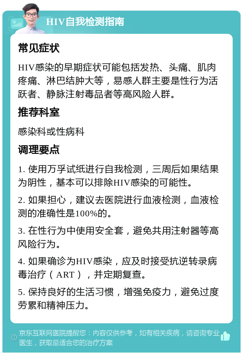 HIV自我检测指南 常见症状 HIV感染的早期症状可能包括发热、头痛、肌肉疼痛、淋巴结肿大等，易感人群主要是性行为活跃者、静脉注射毒品者等高风险人群。 推荐科室 感染科或性病科 调理要点 1. 使用万孚试纸进行自我检测，三周后如果结果为阴性，基本可以排除HIV感染的可能性。 2. 如果担心，建议去医院进行血液检测，血液检测的准确性是100%的。 3. 在性行为中使用安全套，避免共用注射器等高风险行为。 4. 如果确诊为HIV感染，应及时接受抗逆转录病毒治疗（ART），并定期复查。 5. 保持良好的生活习惯，增强免疫力，避免过度劳累和精神压力。