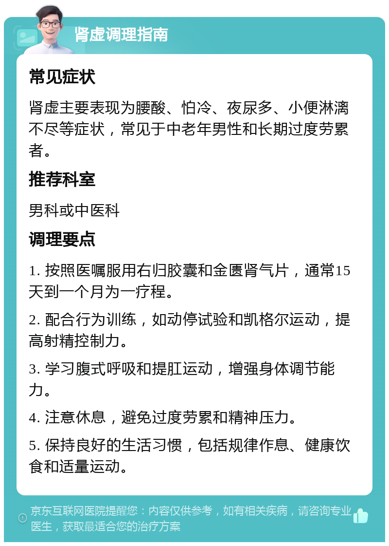 肾虚调理指南 常见症状 肾虚主要表现为腰酸、怕冷、夜尿多、小便淋漓不尽等症状，常见于中老年男性和长期过度劳累者。 推荐科室 男科或中医科 调理要点 1. 按照医嘱服用右归胶囊和金匮肾气片，通常15天到一个月为一疗程。 2. 配合行为训练，如动停试验和凯格尔运动，提高射精控制力。 3. 学习腹式呼吸和提肛运动，增强身体调节能力。 4. 注意休息，避免过度劳累和精神压力。 5. 保持良好的生活习惯，包括规律作息、健康饮食和适量运动。