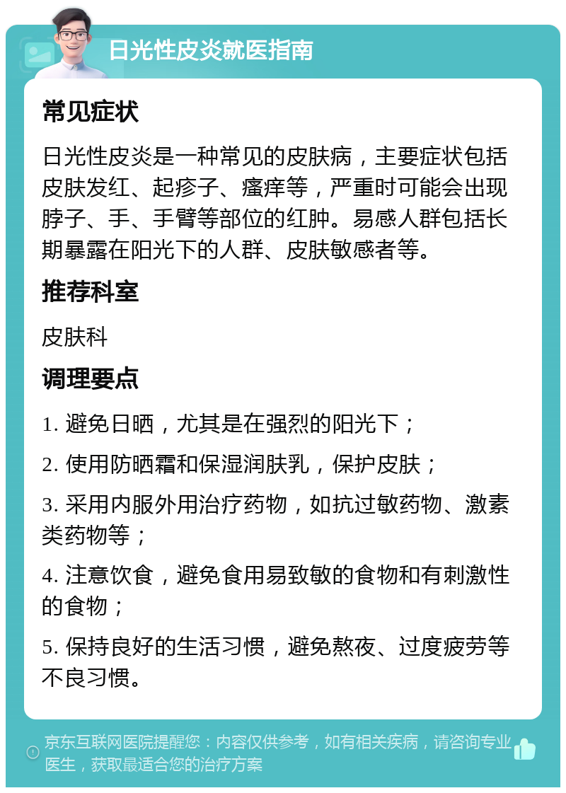 日光性皮炎就医指南 常见症状 日光性皮炎是一种常见的皮肤病，主要症状包括皮肤发红、起疹子、瘙痒等，严重时可能会出现脖子、手、手臂等部位的红肿。易感人群包括长期暴露在阳光下的人群、皮肤敏感者等。 推荐科室 皮肤科 调理要点 1. 避免日晒，尤其是在强烈的阳光下； 2. 使用防晒霜和保湿润肤乳，保护皮肤； 3. 采用内服外用治疗药物，如抗过敏药物、激素类药物等； 4. 注意饮食，避免食用易致敏的食物和有刺激性的食物； 5. 保持良好的生活习惯，避免熬夜、过度疲劳等不良习惯。