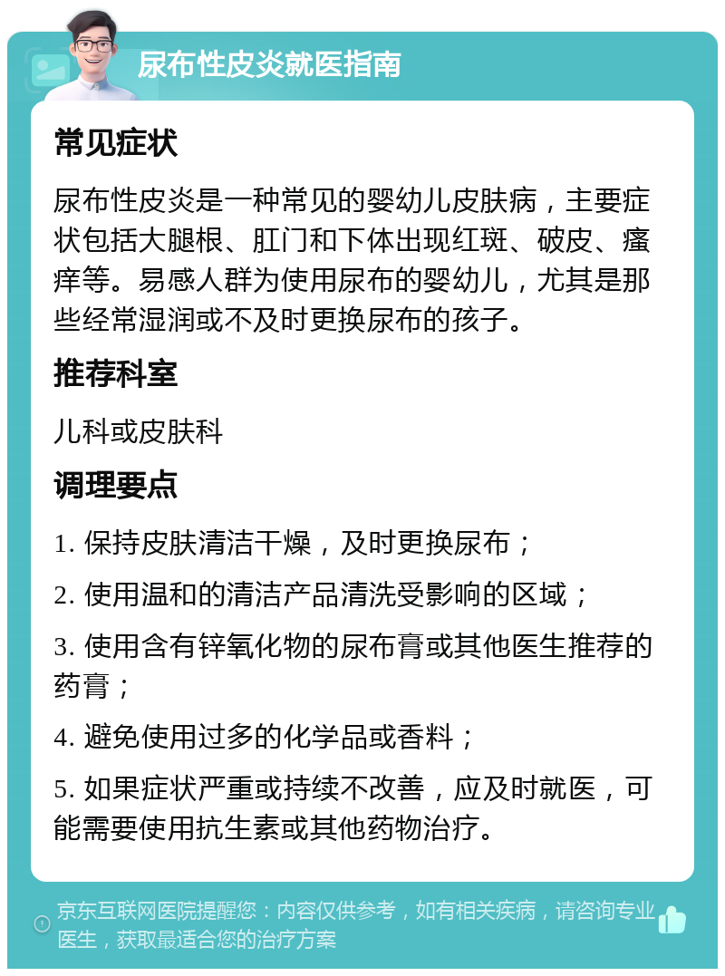 尿布性皮炎就医指南 常见症状 尿布性皮炎是一种常见的婴幼儿皮肤病，主要症状包括大腿根、肛门和下体出现红斑、破皮、瘙痒等。易感人群为使用尿布的婴幼儿，尤其是那些经常湿润或不及时更换尿布的孩子。 推荐科室 儿科或皮肤科 调理要点 1. 保持皮肤清洁干燥，及时更换尿布； 2. 使用温和的清洁产品清洗受影响的区域； 3. 使用含有锌氧化物的尿布膏或其他医生推荐的药膏； 4. 避免使用过多的化学品或香料； 5. 如果症状严重或持续不改善，应及时就医，可能需要使用抗生素或其他药物治疗。