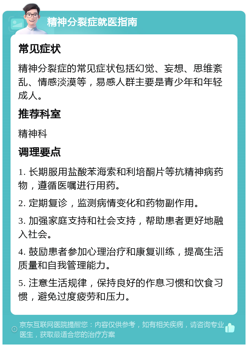 精神分裂症就医指南 常见症状 精神分裂症的常见症状包括幻觉、妄想、思维紊乱、情感淡漠等，易感人群主要是青少年和年轻成人。 推荐科室 精神科 调理要点 1. 长期服用盐酸苯海索和利培酮片等抗精神病药物，遵循医嘱进行用药。 2. 定期复诊，监测病情变化和药物副作用。 3. 加强家庭支持和社会支持，帮助患者更好地融入社会。 4. 鼓励患者参加心理治疗和康复训练，提高生活质量和自我管理能力。 5. 注意生活规律，保持良好的作息习惯和饮食习惯，避免过度疲劳和压力。