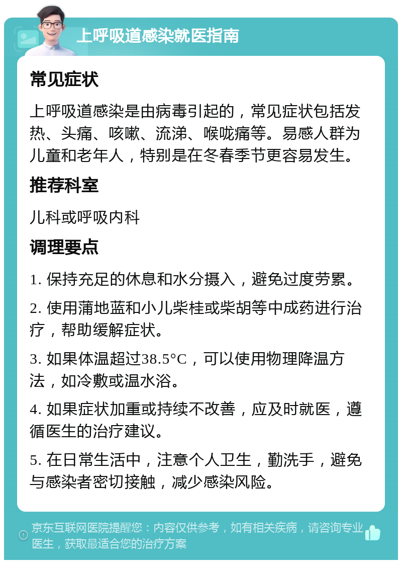 上呼吸道感染就医指南 常见症状 上呼吸道感染是由病毒引起的，常见症状包括发热、头痛、咳嗽、流涕、喉咙痛等。易感人群为儿童和老年人，特别是在冬春季节更容易发生。 推荐科室 儿科或呼吸内科 调理要点 1. 保持充足的休息和水分摄入，避免过度劳累。 2. 使用蒲地蓝和小儿柴桂或柴胡等中成药进行治疗，帮助缓解症状。 3. 如果体温超过38.5°C，可以使用物理降温方法，如冷敷或温水浴。 4. 如果症状加重或持续不改善，应及时就医，遵循医生的治疗建议。 5. 在日常生活中，注意个人卫生，勤洗手，避免与感染者密切接触，减少感染风险。