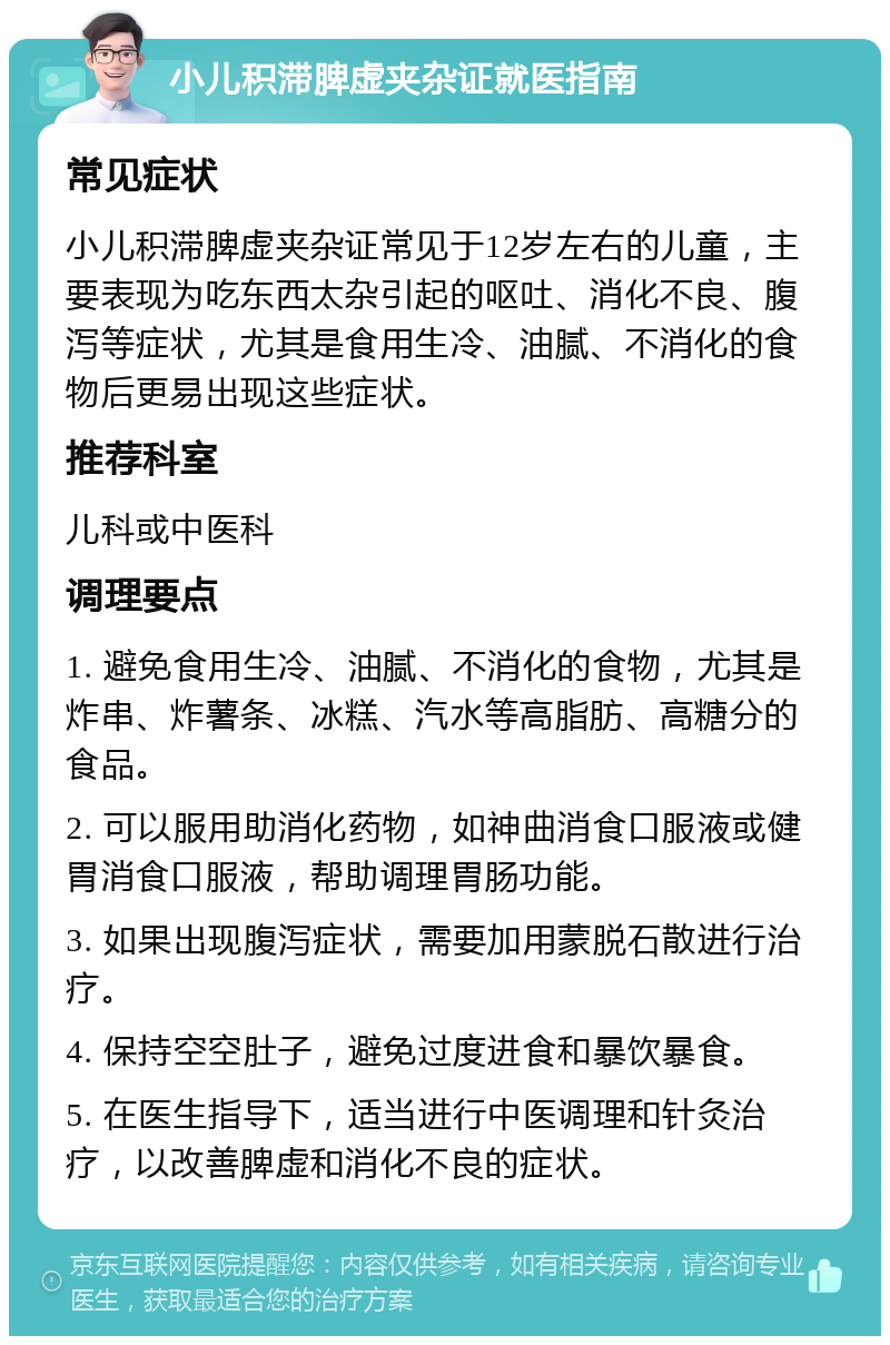 小儿积滞脾虚夹杂证就医指南 常见症状 小儿积滞脾虚夹杂证常见于12岁左右的儿童，主要表现为吃东西太杂引起的呕吐、消化不良、腹泻等症状，尤其是食用生冷、油腻、不消化的食物后更易出现这些症状。 推荐科室 儿科或中医科 调理要点 1. 避免食用生冷、油腻、不消化的食物，尤其是炸串、炸薯条、冰糕、汽水等高脂肪、高糖分的食品。 2. 可以服用助消化药物，如神曲消食口服液或健胃消食口服液，帮助调理胃肠功能。 3. 如果出现腹泻症状，需要加用蒙脱石散进行治疗。 4. 保持空空肚子，避免过度进食和暴饮暴食。 5. 在医生指导下，适当进行中医调理和针灸治疗，以改善脾虚和消化不良的症状。