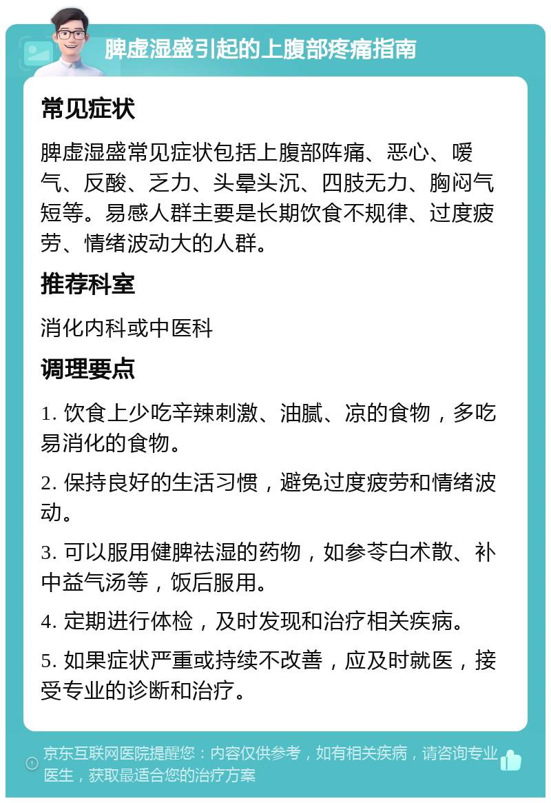 脾虚湿盛引起的上腹部疼痛指南 常见症状 脾虚湿盛常见症状包括上腹部阵痛、恶心、嗳气、反酸、乏力、头晕头沉、四肢无力、胸闷气短等。易感人群主要是长期饮食不规律、过度疲劳、情绪波动大的人群。 推荐科室 消化内科或中医科 调理要点 1. 饮食上少吃辛辣刺激、油腻、凉的食物，多吃易消化的食物。 2. 保持良好的生活习惯，避免过度疲劳和情绪波动。 3. 可以服用健脾祛湿的药物，如参苓白术散、补中益气汤等，饭后服用。 4. 定期进行体检，及时发现和治疗相关疾病。 5. 如果症状严重或持续不改善，应及时就医，接受专业的诊断和治疗。