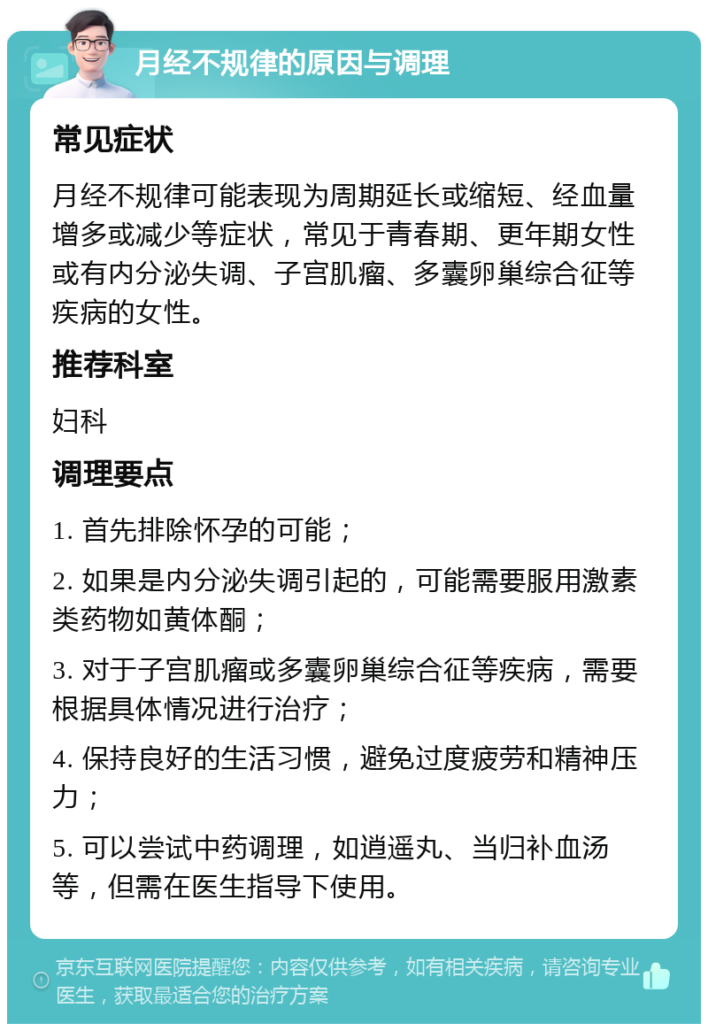 月经不规律的原因与调理 常见症状 月经不规律可能表现为周期延长或缩短、经血量增多或减少等症状，常见于青春期、更年期女性或有内分泌失调、子宫肌瘤、多囊卵巢综合征等疾病的女性。 推荐科室 妇科 调理要点 1. 首先排除怀孕的可能； 2. 如果是内分泌失调引起的，可能需要服用激素类药物如黄体酮； 3. 对于子宫肌瘤或多囊卵巢综合征等疾病，需要根据具体情况进行治疗； 4. 保持良好的生活习惯，避免过度疲劳和精神压力； 5. 可以尝试中药调理，如逍遥丸、当归补血汤等，但需在医生指导下使用。