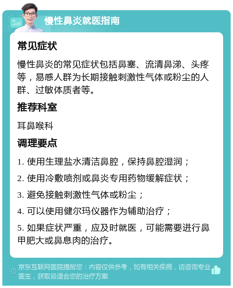 慢性鼻炎就医指南 常见症状 慢性鼻炎的常见症状包括鼻塞、流清鼻涕、头疼等，易感人群为长期接触刺激性气体或粉尘的人群、过敏体质者等。 推荐科室 耳鼻喉科 调理要点 1. 使用生理盐水清洁鼻腔，保持鼻腔湿润； 2. 使用冷敷喷剂或鼻炎专用药物缓解症状； 3. 避免接触刺激性气体或粉尘； 4. 可以使用健尔玛仪器作为辅助治疗； 5. 如果症状严重，应及时就医，可能需要进行鼻甲肥大或鼻息肉的治疗。