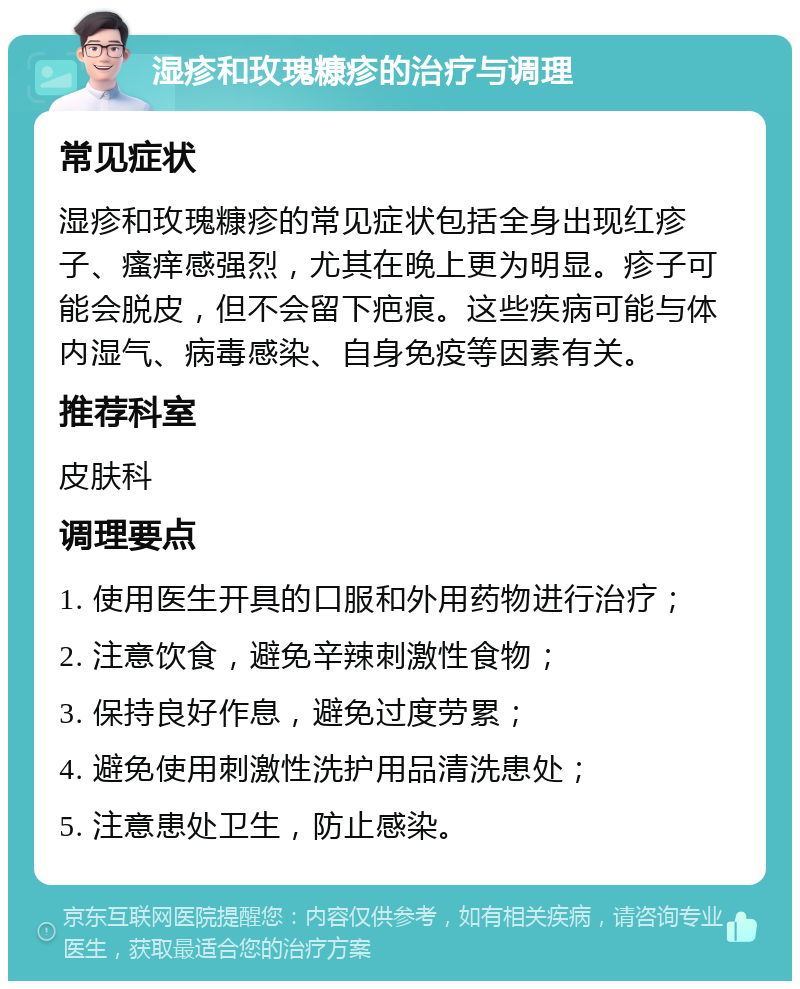 湿疹和玫瑰糠疹的治疗与调理 常见症状 湿疹和玫瑰糠疹的常见症状包括全身出现红疹子、瘙痒感强烈，尤其在晚上更为明显。疹子可能会脱皮，但不会留下疤痕。这些疾病可能与体内湿气、病毒感染、自身免疫等因素有关。 推荐科室 皮肤科 调理要点 1. 使用医生开具的口服和外用药物进行治疗； 2. 注意饮食，避免辛辣刺激性食物； 3. 保持良好作息，避免过度劳累； 4. 避免使用刺激性洗护用品清洗患处； 5. 注意患处卫生，防止感染。