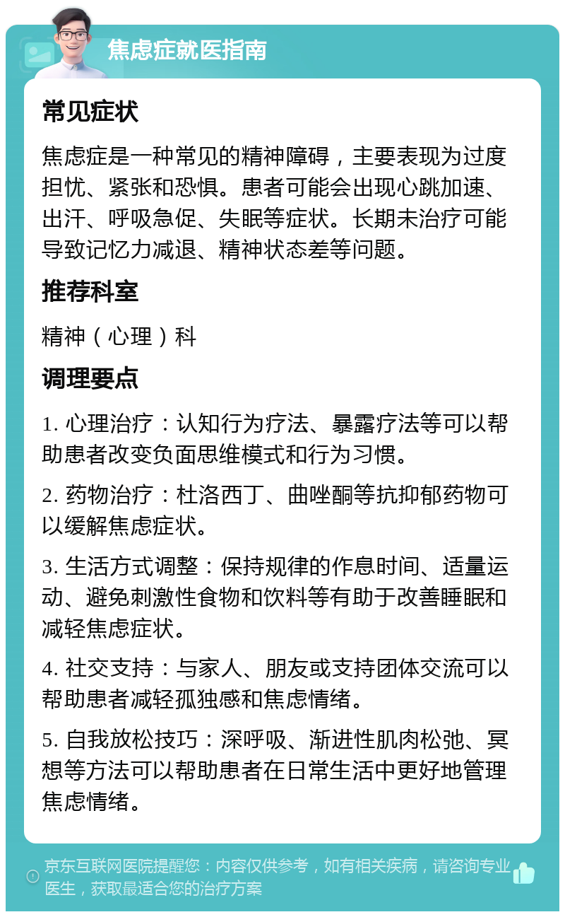 焦虑症就医指南 常见症状 焦虑症是一种常见的精神障碍，主要表现为过度担忧、紧张和恐惧。患者可能会出现心跳加速、出汗、呼吸急促、失眠等症状。长期未治疗可能导致记忆力减退、精神状态差等问题。 推荐科室 精神（心理）科 调理要点 1. 心理治疗：认知行为疗法、暴露疗法等可以帮助患者改变负面思维模式和行为习惯。 2. 药物治疗：杜洛西丁、曲唑酮等抗抑郁药物可以缓解焦虑症状。 3. 生活方式调整：保持规律的作息时间、适量运动、避免刺激性食物和饮料等有助于改善睡眠和减轻焦虑症状。 4. 社交支持：与家人、朋友或支持团体交流可以帮助患者减轻孤独感和焦虑情绪。 5. 自我放松技巧：深呼吸、渐进性肌肉松弛、冥想等方法可以帮助患者在日常生活中更好地管理焦虑情绪。