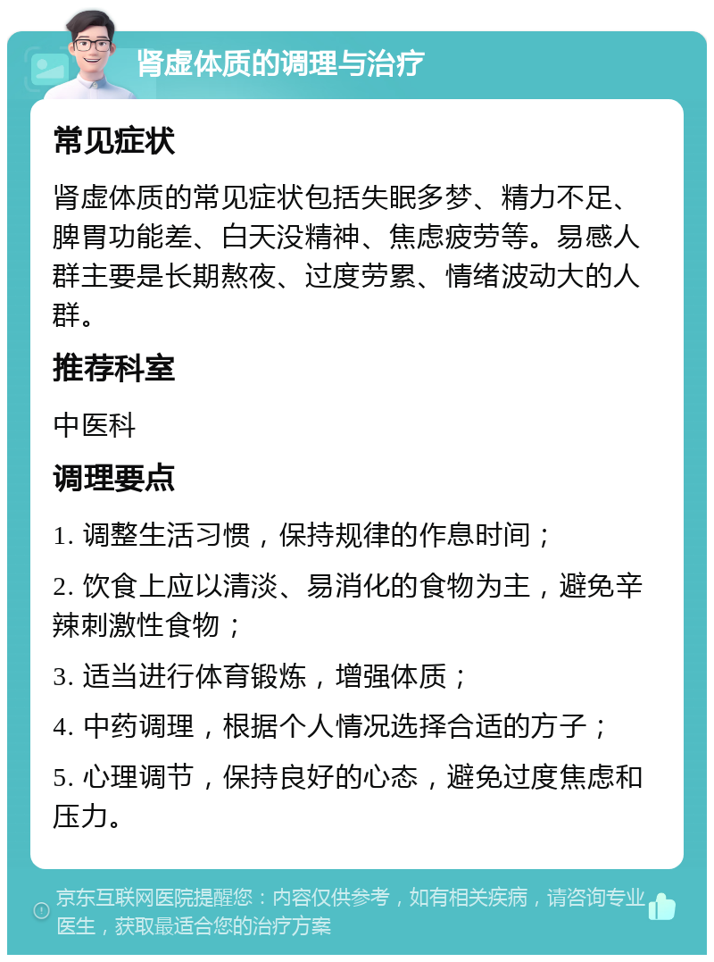 肾虚体质的调理与治疗 常见症状 肾虚体质的常见症状包括失眠多梦、精力不足、脾胃功能差、白天没精神、焦虑疲劳等。易感人群主要是长期熬夜、过度劳累、情绪波动大的人群。 推荐科室 中医科 调理要点 1. 调整生活习惯，保持规律的作息时间； 2. 饮食上应以清淡、易消化的食物为主，避免辛辣刺激性食物； 3. 适当进行体育锻炼，增强体质； 4. 中药调理，根据个人情况选择合适的方子； 5. 心理调节，保持良好的心态，避免过度焦虑和压力。